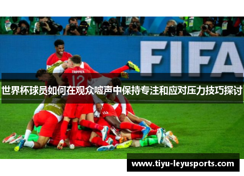 世界杯球员如何在观众嘘声中保持专注和应对压力技巧探讨