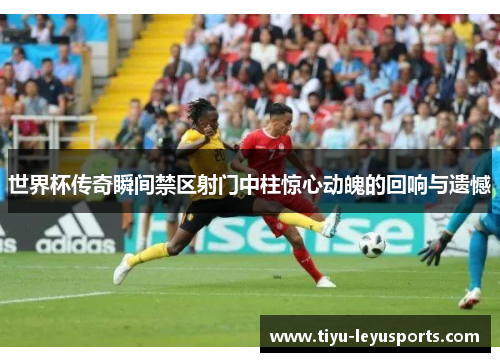 世界杯传奇瞬间禁区射门中柱惊心动魄的回响与遗憾
