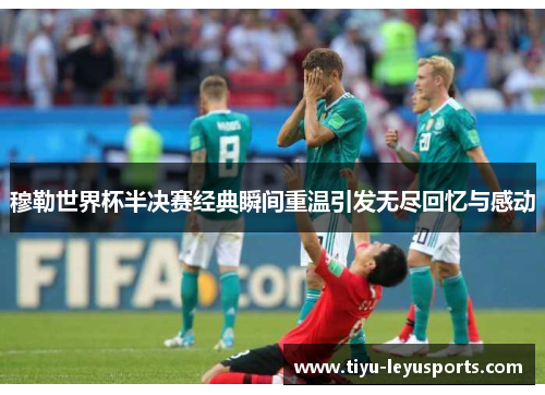 穆勒世界杯半决赛经典瞬间重温引发无尽回忆与感动