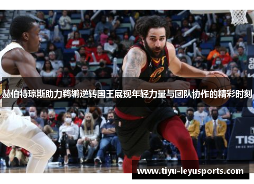 赫伯特琼斯助力鹈鹕逆转国王展现年轻力量与团队协作的精彩时刻