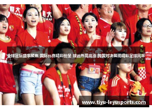 全球足坛盛事聚焦 国际比赛精彩纷呈 球迷热情高涨 跨国对决展现精彩足球风采