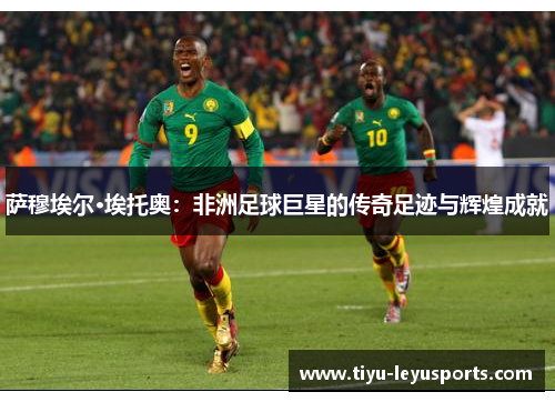 萨穆埃尔·埃托奥：非洲足球巨星的传奇足迹与辉煌成就