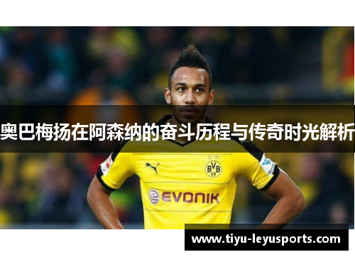 奥巴梅扬在阿森纳的奋斗历程与传奇时光解析