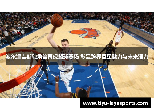 波尔津吉斯独角兽再现篮球赛场 彰显跨界巨星魅力与未来潜力