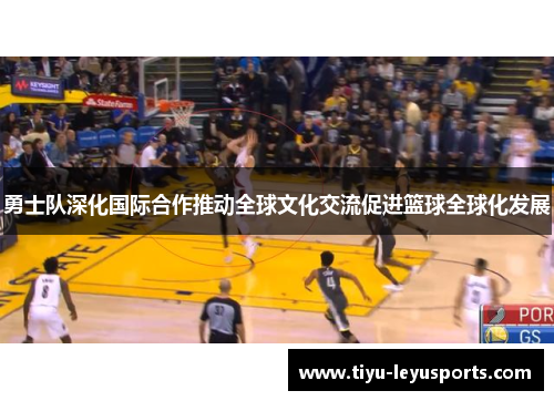 勇士队深化国际合作推动全球文化交流促进篮球全球化发展
