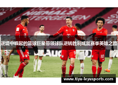 逆境中崛起的篮球巨星带领球队逆转胜利成就赛季英雄之路 逆境中崛起的篮球巨星带领球队逆转胜利成就赛季英雄之路
