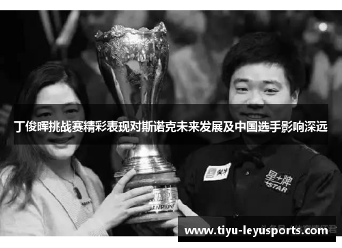 丁俊晖挑战赛精彩表现对斯诺克未来发展及中国选手影响深远 丁俊晖挑战赛精彩表现对斯诺克未来发展及中国选手影响深远