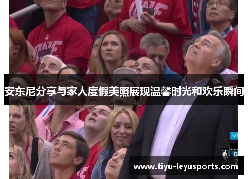 安东尼分享与家人度假美照展现温馨时光和欢乐瞬间 安东尼分享与家人度假美照展现温馨时光和欢乐瞬间