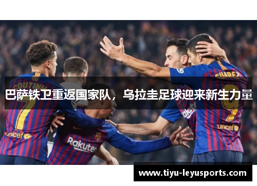 巴萨铁卫重返国家队,乌拉圭足球迎来新生力量 巴萨铁卫重返国家队,乌拉圭足球迎来新生力量