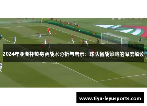 2024年亚洲杯热身赛战术分析与启示:球队备战策略的深度解读 2024年亚洲杯热身赛战术分析与启示:球队备战策略的深度解读