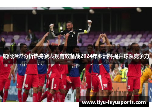 如何通过分析热身赛表现有效备战2024年亚洲杯提升球队竞争力 如何通过分析热身赛表现有效备战2024年亚洲杯提升球队竞争力