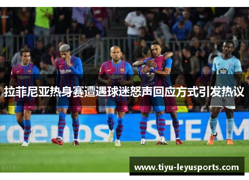 拉菲尼亚热身赛遭遇球迷怒声回应方式引发热议 拉菲尼亚热身赛遭遇球迷怒声回应方式引发热议