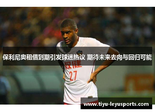保利尼奥租借到期引发球迷热议 期待未来去向与回归可能