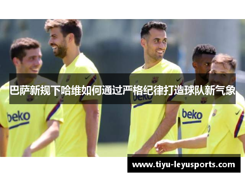巴萨新规下哈维如何通过严格纪律打造球队新气象