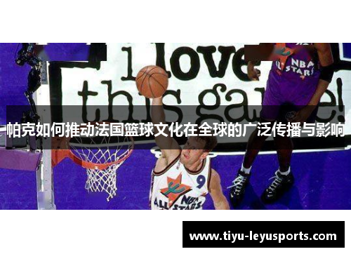 帕克如何推动法国篮球文化在全球的广泛传播与影响