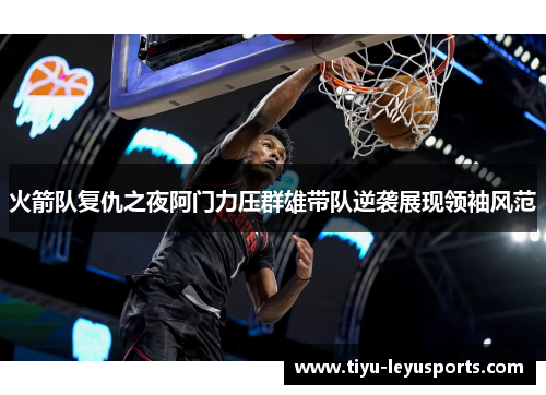 火箭队复仇之夜阿门力压群雄带队逆袭展现领袖风范 火箭队复仇之夜阿门力压群雄带队逆袭展现领袖风范