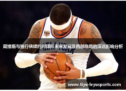 戴维斯与独行侠续约对球队未来发展及西部格局的深远影响分析