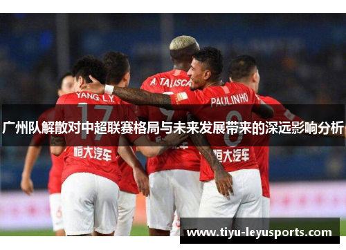 广州队解散对中超联赛格局与未来发展带来的深远影响分析