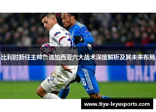 比利时新任主帅鲁迪加西亚六大战术深度解析及其未来布局