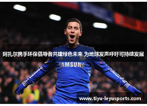 阿扎尔携手环保倡导者共建绿色未来 为地球发声呼吁可持续发展 阿扎尔携手环保倡导者共建绿色未来 为地球发声呼吁可持续发展