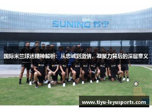 国际米兰球迷精神解析:从忠诚到激情,凝聚力背后的深层意义 国际米兰球迷精神解析:从忠诚到激情,凝聚力背后的深层意义