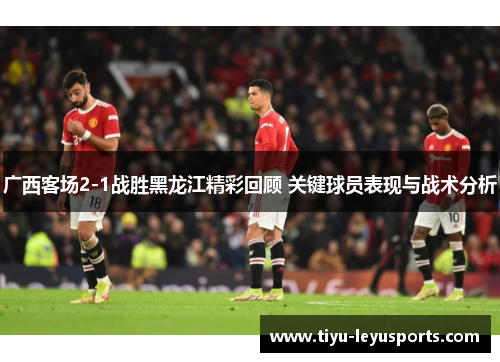 广西客场2-1战胜黑龙江精彩回顾 关键球员表现与战术分析 广西客场2-1战胜黑龙江精彩回顾 关键球员表现与战术分析