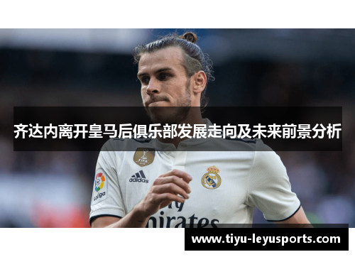 齐达内离开皇马后俱乐部发展走向及未来前景分析 齐达内离开皇马后俱乐部发展走向及未来前景分析