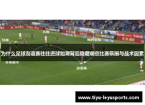 为什么足球友谊赛往往进球如潮背后隐藏哪些比赛氛围与战术因素
